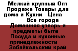 Мелкий-крупный Опт Продажа Товары для дома и Кухни › Цена ­ 5 000 - Все города Домашняя утварь и предметы быта » Посуда и кухонные принадлежности   . Забайкальский край